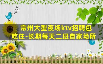 常州大型夜场ktv招聘包吃住-长期每天二班自家场所